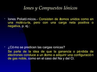 Iones y Compuestos Iónicos
>

Iones Poliató micos.- Consisten de á
tomos unidos como en
una molé cu-la, pero con una carga neta positiva o
negativa, p. ej.:

(NO3 )
>

-

o

2−

(SO4 )

¿Có mo se predicen las cargas ionicas?
Se parte de la idea de que la ganancia o pé rdida de
electrones conduce a un á
tomo a adquirir una configuració n
de gas noble, como en el caso del Na y del Cl.

 