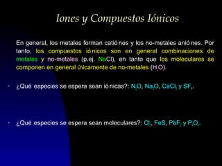 Iones y Compuestos Iónicos
En general, los metales forman catió nes y los no-metales anió nes. Por
tanto, los compuestos ió nicos son en general combinaciones de
metales y no-metales (p.ej. NaCl), en tanto que los moleculares se
componen en general ú
nicamente de no-metales (H2O).
>

¿Qué especies se espera sean ió nicas?: N2O, Na2O, CaCl2 y SF4.

>

¿Qué especies se espera sean moleculares?: Cl2, FeS, PbF2 y P4O6.

 