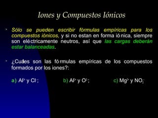 Iones y Compuestos Iónicos
>

Sólo se pueden escribir fórmulas empíricas para los
compuestos iónicos, y si no estan en forma ió nica, siempre
son elé ctricamente neutros, así que las cargas deberán
estar balanceadas.

>

¿Cuá
les son las fó rmulas empíricas de los compuestos
formados por los iones?:
a) Al3+ y Cl- ;

b) Al3+ y O2- ;

c) Mg2+ y NO3-

 