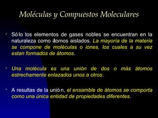 Moléculas y Compuestos Moleculares
>

Só lo los elementos de gases nobles se encuentran en la
naturaleza como á
tomos aislados. La mayoría de la materia
se compone de moléculas o iones, los cuales a su vez
estan formados de átomos.

>

Una molécula es una unión de dos o más átomos
estrechamente enlazados unos a otros.

>

A resultas de la unió n, el ensamble de átomos se comporta
como una única entidad de propiedades diferentes.

 