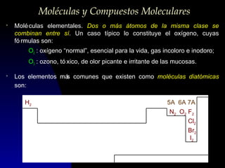 Moléculas y Compuestos Moleculares
>

Molé culas elementales. Dos o más átomos de la misma clase se
combinan entre sí. Un caso típico lo constituye el oxígeno, cuyas
fó rmulas son:
O2 : oxígeno “normal”, esencial para la vida, gas incoloro e inodoro;
O3 : ozono, tó xico, de olor picante e irritante de las mucosas.

>

Los elementos má comunes que existen como moléculas diatómicas
s
son:
H2

5A 6A 7A
N2 O2 F2
Cl2
Br2
I2

 