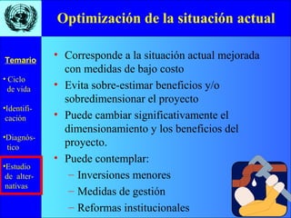 • Ciclo
de vida
•Identifi-
cación
•Diagnós-
tico
•Estudio
de alter-
nativas
Temario
Optimización de la situación actual
• Corresponde a la situación actual mejorada
con medidas de bajo costo
• Evita sobre-estimar beneficios y/o
sobredimensionar el proyecto
• Puede cambiar significativamente el
dimensionamiento y los beneficios del
proyecto.
• Puede contemplar:
– Inversiones menores
– Medidas de gestión
– Reformas institucionales
 