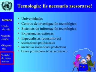 • Ciclo
de vida
•Identifi-
cación
•Diagnós-
tico
•Estudio
de alter-
nativas
Temario
Tecnología: Es necesario asesorarse!
• Universidades
• Centros de investigación tecnológica
• Sistemas de información tecnológica
• Experiencias exitosas
• Especialistas (consultores)
• Asociaciones profesionales
• Gremios o asociaciones productoras
• Firmas proveedoras (con precaución)
 