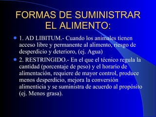 FORMAS DE SUMINISTRAR EL ALIMENTO: 1. AD LIBITUM.- Cuando los animales tienen acceso libre y permanente al alimento, riesgo de desperdicio y deterioro, (ej. Agua) 2. RESTRINGIDO.- En el que el técnico regula la cantidad (porcentaje de peso) y el horario de alimentación, requiere de mayor control, produce menos desperdicio, mejora la conversión alimenticia y se suministra de acuerdo al propósito (ej. Menos grasa). 