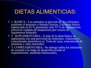 DIETAS ALIMENTICIAS: 1. BASICA.- Los animales se proveen de  los alimentos mediante el pastoreo o forrajes frescos. Una dieta básica balanceada es 65 % gramíneas más 35 % de leguminosas (observar cuidado de timpanismo por exceso de leguminosa húmeda) 2.  SUPLEMENTARIA.- A más de la dieta básica se suplementa con una provisión de minerales, vitaminas o concentrados proteínicos ej. Torta de soya, concentrado de proteínas y sales minerales. 3. COMPLEMENTARIA.- Se entrega todos los nutrientes de acuerdo a la etapa de desarrollo acorde al requerimiento, mediante balanceados. 