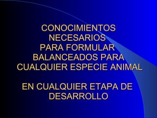 CONOCIMIENTOS NECESARIOS  PARA FORMULAR  BALANCEADOS PARA  CUALQUIER ESPECIE ANIMAL  EN CUALQUIER ETAPA DE  DESARROLLO 