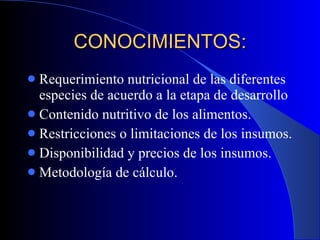 CONOCIMIENTOS: Requerimiento nutricional de las diferentes especies de acuerdo a la etapa de desarrollo Contenido nutritivo de los alimentos. Restricciones o limitaciones de los insumos. Disponibilidad y precios de los insumos. Metodología de cálculo. 