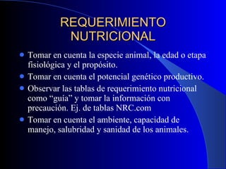 REQUERIMIENTO NUTRICIONAL Tomar en cuenta la especie animal, la edad o etapa fisiológica y el propósito. Tomar en cuenta el potencial genético productivo. Observar las tablas de requerimiento nutricional como “guía” y tomar la información con precaución. Ej. de tablas NRC.com Tomar en cuenta el ambiente, capacidad de manejo, salubridad y sanidad de los animales. 