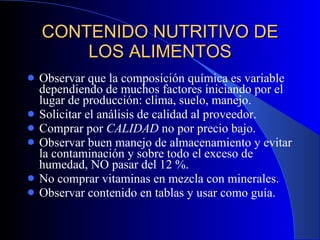 CONTENIDO NUTRITIVO DE LOS ALIMENTOS Observar que la composición química es variable dependiendo de muchos factores iniciando por el lugar de producción: clima, suelo, manejo. Solicitar el análisis de calidad al proveedor. Comprar por  CALIDAD  no por precio bajo. Observar buen manejo de almacenamiento y evitar la contaminación y sobre todo el exceso de humedad, NO pasar del 12 %. No comprar vitaminas en mezcla con minerales. Observar contenido en tablas y usar como guía. 
