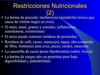 Restricciones Nutricionales (2) La harina de pescado: mollerosina (metabolito tóxico que causa de vómito negro en aves). El maíz, maní, granos y cereales: (aflatoxinas, zearalenona, ocratoxinas) El arroz puede contener residuos de pesticidas. Residuos de café, cacao, maracuyá, tagua, alto contenido de fibra, limitantes para aves, peces, cerdos, mascotas. La cascarilla de cacao posee theobromina (subst. tóxica) La harina de sangre alto en proteínas pero baja digestibilidad y palatabilidad. 
