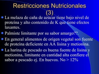 Restricciones Nutricionales (3) La melaza de caña de azúcar tiene bajo nivel de proteína y alto contenido de K que tiene efectos laxantes. Palmiste limitante por su sabor amargo??. En general alimentos de origen vegetal son fuente de proteína deficiente en AA lisina y metionina. La harina de pescado es buena fuente de lisina y metionina, limitante en cantidad alta confiere el sabor a pescado ej. En huevos. No > 12% 