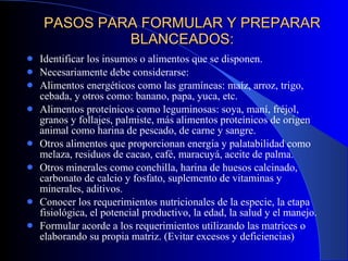 PASOS PARA FORMULAR Y PREPARAR BLANCEADOS: Identificar los insumos o alimentos que se disponen. Necesariamente debe considerarse: Alimentos energéticos como las gramíneas: maíz, arroz, trigo, cebada, y otros como: banano, papa, yuca, etc. Alimentos proteínicos como leguminosas: soya, maní, fréjol, granos y follajes, palmiste, más alimentos proteínicos de origen animal como harina de pescado, de carne y sangre. Otros alimentos que proporcionan energía y palatabilidad como melaza, residuos de cacao, café, maracuyá, aceite de palma. Otros minerales como conchilla, harina de huesos calcinado, carbonato de calcio y fosfato, suplemento de vitaminas y minerales, aditivos. Conocer los requerimientos nutricionales de la especie, la etapa fisiológica, el potencial productivo, la edad, la salud y el manejo. Formular acorde a los requerimientos utilizando las matrices o elaborando su propia matriz. (Evitar excesos y deficiencias) 