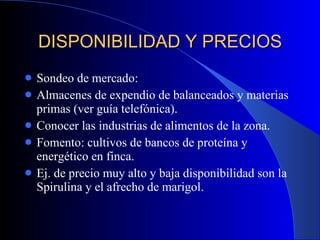 DISPONIBILIDAD Y PRECIOS Sondeo de mercado: Almacenes de expendio de balanceados y materias primas (ver guía telefónica). Conocer las industrias de alimentos de la zona. Fomento: cultivos de bancos de proteína y energético en finca. Ej. de precio muy alto y baja disponibilidad son la Spirulina y el afrecho de marigol. 