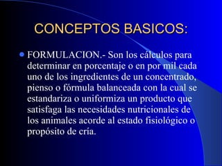 CONCEPTOS BASICOS: FORMULACION.- Son los cálculos para determinar en porcentaje o en por mil cada uno de los ingredientes de un concentrado, pienso o fórmula balanceada con la cual se estandariza o uniformiza un producto que satisfaga las necesidades nutricionales de los animales acorde al estado fisiológico o propósito de cría. 