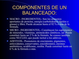 COMPONENTES DE UN BALANCEADO: MACRO - INGREDIENTES.- Son los alimentos aportantes de proteína, energía (carbohidratos, lípidos o grasas) y fibra. Puede alcanzar hasta el 92 % ó mas de la fórmula. MICRO - INGREDIENTES.- Constituyen los suplementos de minerales, vitaminas, aminoácidos sintéticos, sal. Puede constituir hasta un 2 % de la fórmula. Se conoce también como NUCLEO, que puede incluir a los aditivos. ADITIVOS.- Promotores de crecimiento, pigmentos, antioxidantes, conservantes, coccidiostatos, enzimas antibióticos, acidificante, zeolita. Puede constituir hasta un 6 % de la fórmula o más.  