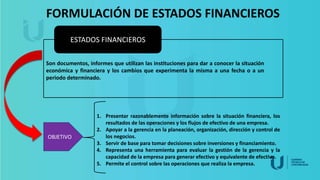 FORMULACIÓN DE ESTADOS FINANCIEROS
ESTADOS FINANCIEROS
Son documentos, informes que utilizan las instituciones para dar a conocer la situación
económica y financiera y los cambios que experimenta la misma a una fecha o a un
periodo determinado.
OBJETIVO
1. Presentar razonablemente información sobre la situación financiera, los
resultados de las operaciones y los flujos de efectivo de una empresa.
2. Apoyar a la gerencia en la planeación, organización, dirección y control de
los negocios.
3. Servir de base para tomar decisiones sobre inversiones y financiamiento.
4. Representa una herramienta para evaluar la gestión de la gerencia y la
capacidad de la empresa para generar efectivo y equivalente de efectivo.
5. Permite el control sobre las operaciones que realiza la empresa.
 