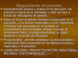 Seguimiento al proceso Esencialmente precisa y evalúa en la ejecución, los avances y logros de lo planeado, y esto se hace a través de indicadores de gestión. Estos se hacen al talento humano incorporado en la ejecución, a los bienes materiales y a los financieros, al tiempo real ejecutado en el proceso, al cumplimiento de actividades, tareas o metas, al rendimiento físico, al costo/efectividad, al costo/ beneficio y al grado de eficiencia. Productividad:  permite establecer la productividad o rendimiento físico promedio de los factores humano, materiales o financieros. LOGRO/RECURSO, PRODUCTO/FACTOR, RESULTADO/RECURSO, COSTO/BENEFICIO. 