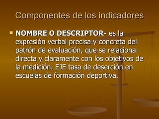 Componentes de los indicadores NOMBRE O DESCRIPTOR-  es la expresión verbal precisa y concreta del patrón de evaluación, que se relaciona directa y claramente con los objetivos de la medición. EJE tasa de deserción en escuelas de formación deportiva. 