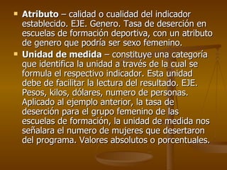 Atributo  – calidad o cualidad del indicador establecido. EJE. Genero. Tasa de deserción en escuelas de formación deportiva, con un atributo de genero que podría ser sexo femenino. Unidad de medida  – constituye una categoría que identifica la unidad a través de la cual se formula el respectivo indicador. Esta unidad debe de facilitar la lectura del resultado. EJE. Pesos, kilos, dólares, numero de personas. Aplicado al ejemplo anterior, la tasa de deserción para el grupo femenino de las escuelas de formación, la unidad de medida nos señalara el numero de mujeres que desertaron del programa. Valores absolutos o porcentuales. 
