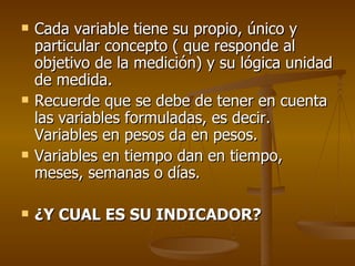 Cada variable tiene su propio, único y particular concepto ( que responde al objetivo de la medición) y su lógica unidad de medida. Recuerde que se debe de tener en cuenta las variables formuladas, es decir. Variables en pesos da en pesos. Variables en tiempo dan en tiempo, meses, semanas o días. ¿Y CUAL ES SU INDICADOR? 