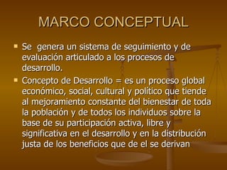 MARCO CONCEPTUAL Se  genera un sistema de seguimiento y de evaluación articulado a los procesos de desarrollo. Concepto de Desarrollo = es un proceso global económico, social, cultural y político que tiende al mejoramiento constante del bienestar de toda la población y de todos los individuos sobre la base de su participación activa, libre y significativa en el desarrollo y en la distribución justa de los beneficios que de el se derivan 