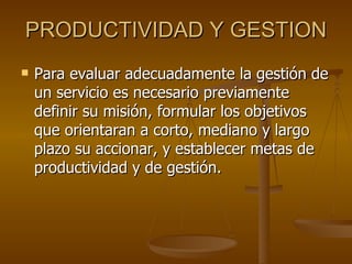 PRODUCTIVIDAD Y GESTION Para evaluar adecuadamente la gestión de un servicio es necesario previamente definir su misión, formular los objetivos que orientaran a corto, mediano y largo plazo su accionar, y establecer metas de productividad y de gestión. 