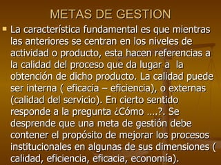 METAS DE GESTION La característica fundamental es que mientras las anteriores se centran en los niveles de actividad o producto, esta hacen referencias a la calidad del proceso que da lugar a  la obtención de dicho producto. La calidad puede ser interna ( eficacia – eficiencia), o externas (calidad del servicio). En cierto sentido responde a la pregunta ¿Cómo ….?. Se desprende que una meta de gestión debe contener el propósito de mejorar los procesos institucionales en algunas de sus dimensiones ( calidad, eficiencia, eficacia, economía). 