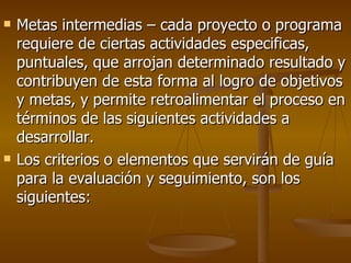 Metas intermedias – cada proyecto o programa requiere de ciertas actividades especificas, puntuales, que arrojan determinado resultado y contribuyen de esta forma al logro de objetivos y metas, y permite retroalimentar el proceso en términos de las siguientes actividades a desarrollar. Los criterios o elementos que servirán de guía para la evaluación y seguimiento, son los siguientes: 