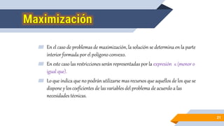 ▰ En el caso de problemas de maximización, la solución se determina en la parte
interior formada por el polígono convexo.
▰ En este caso las restricciones serán representadas por la expresión ≤ (menor o
igual que).
▰ Lo que indica que no podrán utilizarse mas recursos que aquellos de los que se
dispone y los coeficientes de las variables del problema de acuerdo a las
necesidades técnicas.
21
 