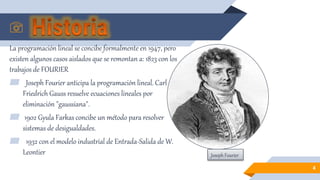 La programación lineal se concibe formalmente en 1947, pero
existen algunos casos aislados que se remontan a: 1823 con los
trabajos de FOURIER
▰ Joseph Fourier anticipa la programación lineal. Carl
Friedrich Gauss resuelve ecuaciones lineales por
eliminación "gaussiana".
▰ 1902 Gyula Farkas concibe un método para resolver
sistemas de desigualdades.
▰ 1932 con el modelo industrial de Entrada-Salida de W.
Leontier
4
Joseph Fourier
 