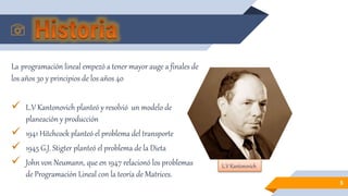 La programación lineal empezó a tener mayor auge a finales de
los años 30 y principios de los años 40
 L.V Kantonovich planteó y resolvió un modelo de
planeación y producción
 1941 Hitchcock planteó el problema del transporte
 1945 G.J. Stigter planteó el problema de la Dieta
 John von Neumann, que en 1947 relacionó los problemas
de Programación Lineal con la teoría de Matrices.
5
L.V Kantonovich
 