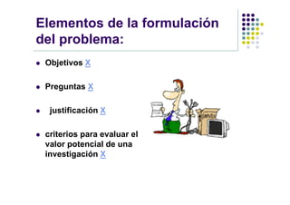 Elementos de la formulación
del problema:
   Objetivos X

   Preguntas X

    justificación X

   criterios para evaluar el
    valor potencial de una
    investigación X
 