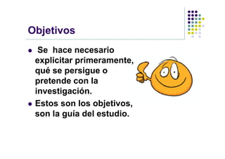 Objetivos
    Se hace necesario
    explicitar primeramente,
    qué se persigue o
    pretende con la
    investigación.
   Estos son los objetivos,
    son la guía del estudio.
 