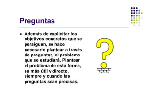 Preguntas
   Además de explicitar los
    objetivos concretos que se
    persiguen, se hace
    necesario plantear a través
    de preguntas, el problema
    que se estudiará. Plantear
    el problema de esta forma,
    es más útil y directo,
    siempre y cuando las
    preguntas sean precisas.
 