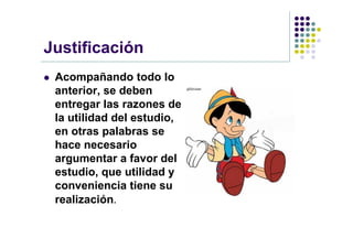 Justificación
   Acompañando todo lo
    anterior, se deben
    entregar las razones de
    la utilidad del estudio,
    en otras palabras se
    hace necesario
    argumentar a favor del
    estudio, que utilidad y
    conveniencia tiene su
    realización.
 