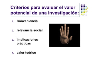 Criterios para evaluar el valor
potencial de una investigación:
1.   Conveniencia

2.   relevancia social.

3.   implicaciones
     prácticas

4.   valor teórico
 