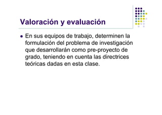 Valoración y evaluación
   En sus equipos de trabajo, determinen la
    formulación del problema de investigación
    que desarrollarán como pre-proyecto de
    grado, teniendo en cuenta las directrices
    teóricas dadas en esta clase.
 
