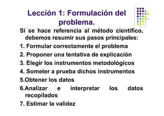 Lección 1: Formulación del
          problema.
Si se hace referencia al método científico,
  debemos resumir sus pasos principales:
1. Formular correctamente el problema
2. Proponer una tentativa de explicación
3. Elegir los instrumentos metodológicos
4. Someter a prueba dichos instrumentos
5.Obtener los datos
6.Analizar     e    interpretar los    datos
  recopilados
7. Estimar la validez
 