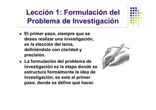 Lección 1: Formulación del
    Problema de Investigación
   El primer paso, siempre que se
    desea realizar una investigación,
    es la elección del tema,
    definiéndolo con claridad y
    precisión.
   La formulación del problema de
    investigación es la etapa donde se
    estructura formalmente la idea de
    investigación, es este el primer
    paso, donde se define qué hacer.
 