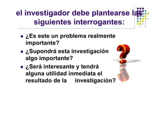 el investigador debe plantearse las
      siguientes interrogantes:
    ¿Es este un problema realmente
     importante?
    ¿Supondrá esta investigación
     algo importante?
    ¿Será interesante y tendrá
     alguna utilidad inmediata el
     resultado de la investigación?
 