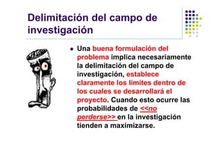 Delimitación del campo de
investigación
           Una buena formulación del
            problema implica necesariamente
            la delimitación del campo de
            investigación, establece
            claramente los límites dentro de
            los cuales se desarrollará el
            proyecto. Cuando esto ocurre las
            probabilidades de <<no
            perderse>> en la investigación
            tienden a maximizarse.
 