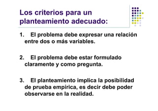 Los criterios para un
planteamiento adecuado:
1.     El problema debe expresar una relación
     entre dos o más variables.

2.     El problema debe estar formulado
     claramente y como pregunta.

3.     El planteamiento implica la posibilidad
     de prueba empírica, es decir debe poder
     observarse en la realidad.
 