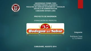 UNIVERSIDAD FERMÍN TORO
VICERRECTORADO ACADÉMICO
FACULTAD DE CIENCIAS ECONÓMICAS Y SOCIALES
ESCUELA DE ADMINISTRACIÓN
CABUDARE ESTADO LARA
Integrante:
Rodríguez Cesar
C.I. 11709357
CABUDARE, AGOSTO 2014
PROYECTO DE INVERSION
(FORMULACIÓN DEL PROYECTO)
 