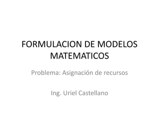 FORMULACION DE MODELOS
MATEMATICOS
Problema: Asignación de recursos
Ing. Uriel Castellano
 