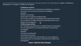 WWW.SITE2MAX.PRO
Free PowerPoint & KeyNote Templates
Arias, F. G. (2012). El Proyecto de Investigación: Introducción a la metodología científica (6.ª ed.). Editorial Episteme. Capítulo 3. El problema de
investigación, p. 43. Contenido: 3.4. Objetivos de investigación.
b) Objetivos prácticos
Están relacionados con el desarrollo de habilidades o productos
concretos y son comunes en proyectos tecnológicos.
Ejemplos:
•Diseñar un prototipo.
•Desarrollar un programa computarizado.
Por lo tanto, aunque una actividad práctica pueda formar parte
de un proyecto, no debe confundirse automáticamente con un
objetivo de investigación.
c) Metas empresariales
Son resultados que dependen de múltiples factores relacionados
con una organización y no exclusivamente de la voluntad del
investigador.
Ejemplos:
•Aumentar la producción.
•Incrementar las ventas.
Estas metas pueden estar relacionadas con una investigación
empresarial, pero no constituyen necesariamente objetivos de
investigación.
Autor: Gabriel Oxsa Quispe
 