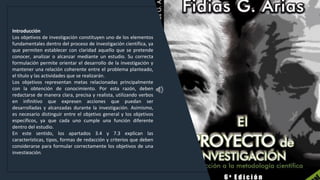 WWW.SITE2MAX.PRO
Free PowerPoint & KeyNote Templates
Introducción
Los objetivos de investigación constituyen uno de los elementos
fundamentales dentro del proceso de investigación científica, ya
que permiten establecer con claridad aquello que se pretende
conocer, analizar o alcanzar mediante un estudio. Su correcta
formulación permite orientar el desarrollo de la investigación y
mantener una relación coherente entre el problema planteado,
el título y las actividades que se realizarán.
Los objetivos representan metas relacionadas principalmente
con la obtención de conocimiento. Por esta razón, deben
redactarse de manera clara, precisa y realista, utilizando verbos
en infinitivo que expresen acciones que puedan ser
desarrolladas y alcanzadas durante la investigación. Asimismo,
es necesario distinguir entre el objetivo general y los objetivos
específicos, ya que cada uno cumple una función diferente
dentro del estudio.
En este sentido, los apartados 3.4 y 7.3 explican las
características, tipos, formas de redacción y criterios que deben
considerarse para formular correctamente los objetivos de una
investigación.
 