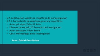 WWW.SITE2MAX.PRO
Free PowerPoint & KeyNote Templates
Autor: Gabriel Oxsa Quispe
5.2. Justificación, objetivos e hipótesis de la investigación
5.2.1. Formulación de objetivos general y específicos
• Autor principal: Fidias G. Arias
• Libro recomendado: El Proyecto de Investigación
• Autor de apoyo: César Bernal
• Obra: Metodología de la Investigación
 