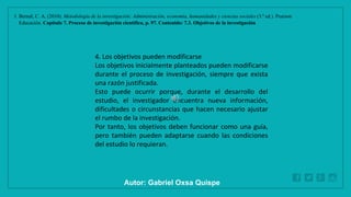 WWW.SITE2MAX.PRO
Free PowerPoint & KeyNote Templates
1. Bernal, C. A. (2010). Metodología de la investigación: Administración, economía, humanidades y ciencias sociales (3.ª ed.). Pearson
Educación. Capítulo 7. Proceso de investigación científica, p. 97. Contenido: 7.3. Objetivos de la investigación
4. Los objetivos pueden modificarse
Los objetivos inicialmente planteados pueden modificarse
durante el proceso de investigación, siempre que exista
una razón justificada.
Esto puede ocurrir porque, durante el desarrollo del
estudio, el investigador encuentra nueva información,
dificultades o circunstancias que hacen necesario ajustar
el rumbo de la investigación.
Por tanto, los objetivos deben funcionar como una guía,
pero también pueden adaptarse cuando las condiciones
del estudio lo requieran.
Autor: Gabriel Oxsa Quispe
 