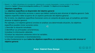 WWW.SITE2MAX.PRO
Free PowerPoint & KeyNote Templates
1. Bernal, C. A. (2010). Metodología de la investigación: Administración, economía, humanidades y ciencias sociales (3.ª ed.). Pearson
Educación. Capítulo 7. Proceso de investigación científica, p. 97. Contenido: 7.3. Objetivos de la investigación
Objetivos específicos
Los objetivos específicos se desprenden del objetivo general.
Representan las diferentes acciones o pasos que deben realizarse para alcanzar el objetivo general. Cada
objetivo específico debe ocuparse de un aspecto particular del objetivo general.
Por lo tanto, los objetivos específicos funcionan como un conjunto de pasos que, al cumplirse, permiten
alcanzar el objetivo general.
Por ejemplo, si el objetivo general consiste en analizar una determinada situación, los objetivos
específicos pueden incluir acciones como:
1.Describir la situación estudiada.
2.Identificar sus principales características.
3.Analizar la información obtenida.
4.Evaluar las relaciones existentes entre las variables.
5.Formular conclusiones o recomendaciones.
La idea fundamental es que todos los objetivos específicos, en conjunto, deben permitir alcanzar el
objetivo general.
Autor: Gabriel Oxsa Quispe
 