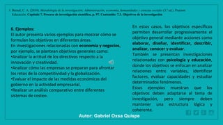 WWW.SITE2MAX.PRO
Free PowerPoint & KeyNote Templates
1. Bernal, C. A. (2010). Metodología de la investigación: Administración, economía, humanidades y ciencias sociales (3.ª ed.). Pearson
Educación. Capítulo 7. Proceso de investigación científica, p. 97. Contenido: 7.3. Objetivos de la investigación
6. Ejemplos:
El autor presenta varios ejemplos para mostrar cómo se
formulan los objetivos en diferentes áreas.
En investigaciones relacionadas con economía y negocios,
por ejemplo, se plantean objetivos generales como:
•Analizar la actitud de los directivos respecto a la
innovación y creatividad.
•Analizar cómo las empresas se preparan para afrontar
los retos de la competitividad y la globalización.
•Evaluar el impacto de las medidas económicas del
gobierno en la actividad empresarial.
•Realizar un análisis comparativo entre diferentes
sistemas de costeo.
En estos casos, los objetivos específicos
permiten desarrollar progresivamente el
objetivo general mediante acciones como
elaborar, diseñar, identificar, describir,
analizar, conocer y evaluar.
También se presentan investigaciones
relacionadas con psicología y educación,
donde los objetivos se enfocan en analizar
relaciones entre variables, identificar
factores, evaluar capacidades y estudiar
determinados fenómenos.
Estos ejemplos muestran que los
objetivos deben adaptarse al tema de
investigación, pero siempre deben
mantener una estructura lógica y
coherente.
Autor: Gabriel Oxsa Quispe
 